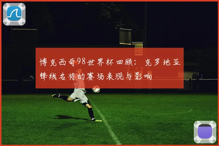 博克西奇98世界杯回顾：克罗地亚锋线名将的赛场表现与影响