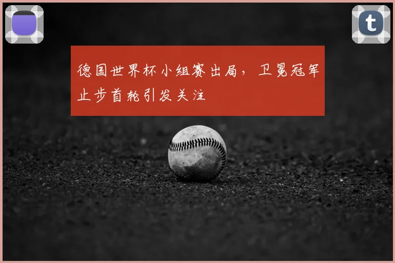 德国世界杯小组赛出局,卫冕冠军止步首轮引发关注