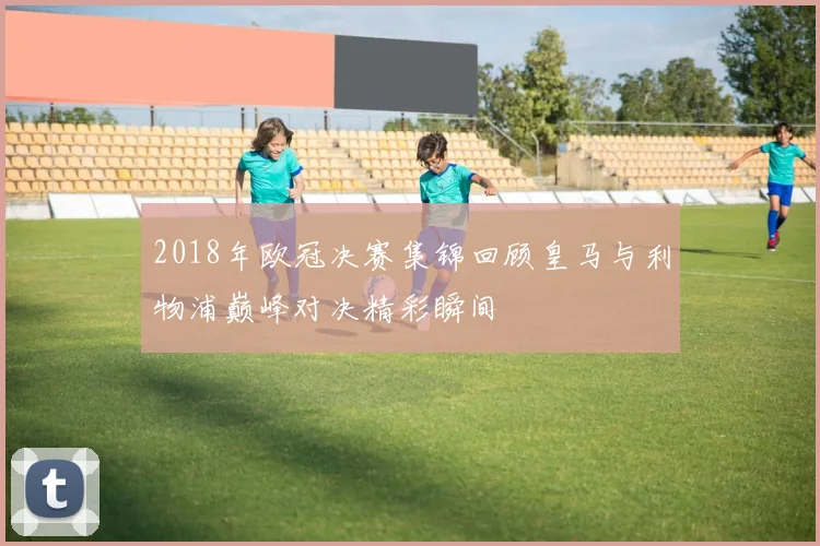 2018年欧冠决赛集锦回顾皇马与利物浦巅峰对决精彩瞬间