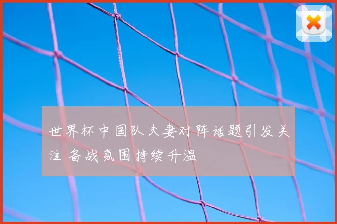 世界杯中国队夫妻对阵话题引发关注 备战氛围持续升温